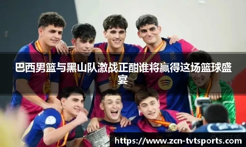 巴西男篮与黑山队激战正酣谁将赢得这场篮球盛宴