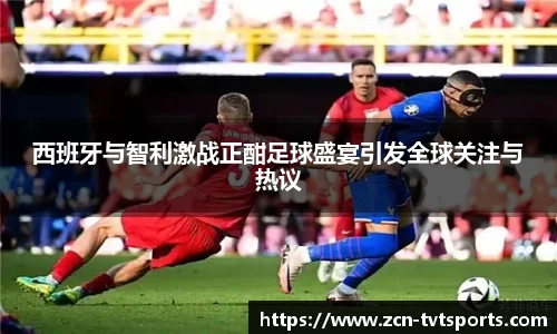 西班牙与智利激战正酣足球盛宴引发全球关注与热议